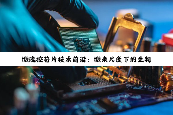 今日科普|微流控芯片技术前沿：微米尺度下的生物分析与医学诊断新热点
