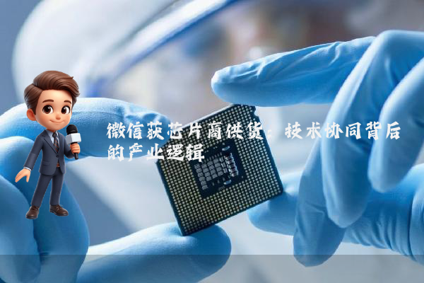 微信获芯片商供货：技术协同背后的产业逻辑